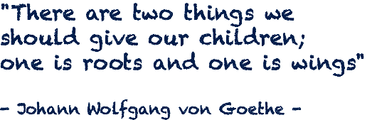 "There are two things we should give our children; one is roots and one is wings" - Johann Wolfgang von Goethe -